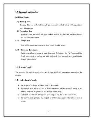 7
1.5 Researchmethodology
1.5.1 Data Source
a) Primary data
Primary data was collected through questionnaire method where 100 respondents
were interviewed.
b) Secondary data
Secondary data was collected from various sources like internet, publications and
articles from newspapers
1.5.2 Sample Size
Total 100 respondents were taken from North Goa for survey.
1.5.3 Tools and Techniques
Random sampling technique is used, Graphical Techniques like Pie Charts, and Bar
Graph were used to analyze the data collected from respondents / beneficiaries
through questionnaire.
1.6 Scope of study
The scope of the study is restricted to North Goa. Total 100 respondents were taken for
analysis.
1.7 Limitations of study
 The scope of the study is limited only to North Goa.
 The sample size was restricted to 100 respondents and the research study is not
entirely sufficient to generalize the findings of the study.
 Collection of sufficient information was not possible due to time constraints.
 The survey only contains the responses of the respondents who already own a
laptop.
 