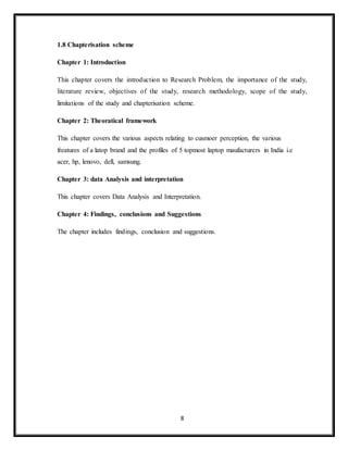 8
1.8 Chapterisation scheme
Chapter 1: Introduction
This chapter covers the introduction to Research Problem, the importance of the study,
literature review, objectives of the study, research methodology, scope of the study,
limitations of the study and chapterisation scheme.
Chapter 2: Theoratical framework
This chapter covers the various aspects relating to cusmoer perception, the various
freatures of a latop brand and the profiles of 5 topmost laptop maufacturers in India i.e
acer, hp, lenovo, dell, samsung.
Chapter 3: data Analysis and interpretation
This chapter covers Data Analysis and Interpretation.
Chapter 4: Findings, conclusions and Suggestions
The chapter includes findings, conclusion and suggestions.
 