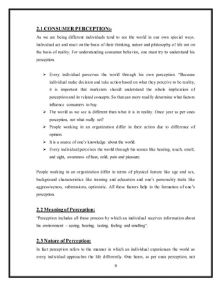 9
2.1 CONSUMER PERCEPTION:-
As we are being different individuals tend to see the world in our own special ways.
Individual act and react on the basis of their thinking, nature and philosophy of life not on
the basis of reality. For understanding consumer behavior, one must try to understand his
perception.
 Every individual perceives the world through his own perception. “Because
individual make decision and take action based on what they perceive to be reality,
it is important that marketers should understand the whole implication of
perception and its related concepts. So that can more readily determine what factors
influence consumers to buy.
 The world as we see is different than what it is in reality. Once year as per ones
perception, not what really set?
 People working in an organization differ in their action due to difference of
opinion.
 It is a source of one’s knowledge about the world.
 Every individual perceives the world through his senses like hearing, touch, smell,
and sight, awareness of heat, cold, pain and pleasure.
People working in an organization differ in terms of physical feature like age and sex,
background characteristics like training and education and one’s personality traits like
aggressiveness, submissions, optimistic. All these factors help in the formation of one’s
perception.
2.2 Meaning of Perception:
“Perception includes all those process by which an individual receives information about
his environment – seeing, hearing, tasting, feeling and smelling”.
2.3 Nature of Perception:
In fact perception refers to the manner in which an individual experiences the world as
every individual approaches the life differently. One hears, as per ones perception, not
 