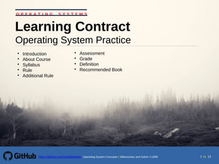 toOperating System Concepts | Silberschatz and Galvin 1999https://github.com/syaifulahdan/ 1 13
Operating System Practice
Learning Contract

Introduction

About Course

Syllabus

Rule

Additional Rule

Assessment

Grade

Definition

Recommended Book
O P E R A T I N G S Y S T E M S
 