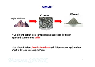 16
CIMENT
 Le ciment est un des composants essentiels du béton
agissant comme une colle
 Le ciment est un liant hydraulique qui fait prise par hydratation,
c'est-à-dire au contact de l'eau
Clinker
Ciment
M. SADEK
 