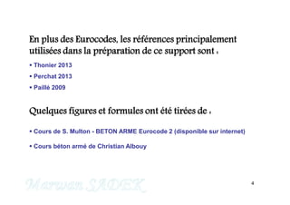 4
En plus des Eurocodes, les références principalement
utilisées dans la préparation de ce support sont :
 Thonier 2013
 Perchat 2013
 Paillé 2009
Quelques figures et formules ont été tirées de :
 Cours de S. Multon - BETON ARME Eurocode 2 (disponible sur internet)
 Cours béton armé de Christian Albouy
M. SADEK
 