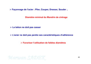 40
 Façonnage de l’acier : Plier, Couper, Dresser, Souder ..
Diamètre minimal du Mandrin de cintrage
 Le béton ne doit pas casser
 L’acier ne doit pas perdre ses caractéristiques d’adhérence
 Favoriser l’utilisation de faibles diamètres
M. SADEK
 
