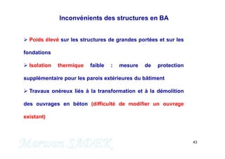 43
 Poids élevé sur les structures de grandes portées et sur les
fondations
 Isolation thermique faible : mesure de protection
supplémentaire pour les parois extérieures du bâtiment
 Travaux onéreux liés à la transformation et à la démolition
des ouvrages en béton (difficulté de modifier un ouvrage
existant)
Inconvénients des structures en BA
 