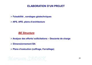 44
 Faisabilité , sondages géotechniques
 APS, APD, plans d’architecture
BE Structure
 Analyse des efforts/ sollicitations – Descente de charge
 Dimensionnement BA
 Plans d’exécution (coffrage, Ferraillage)
ELABORATION D’UN PROJET
 