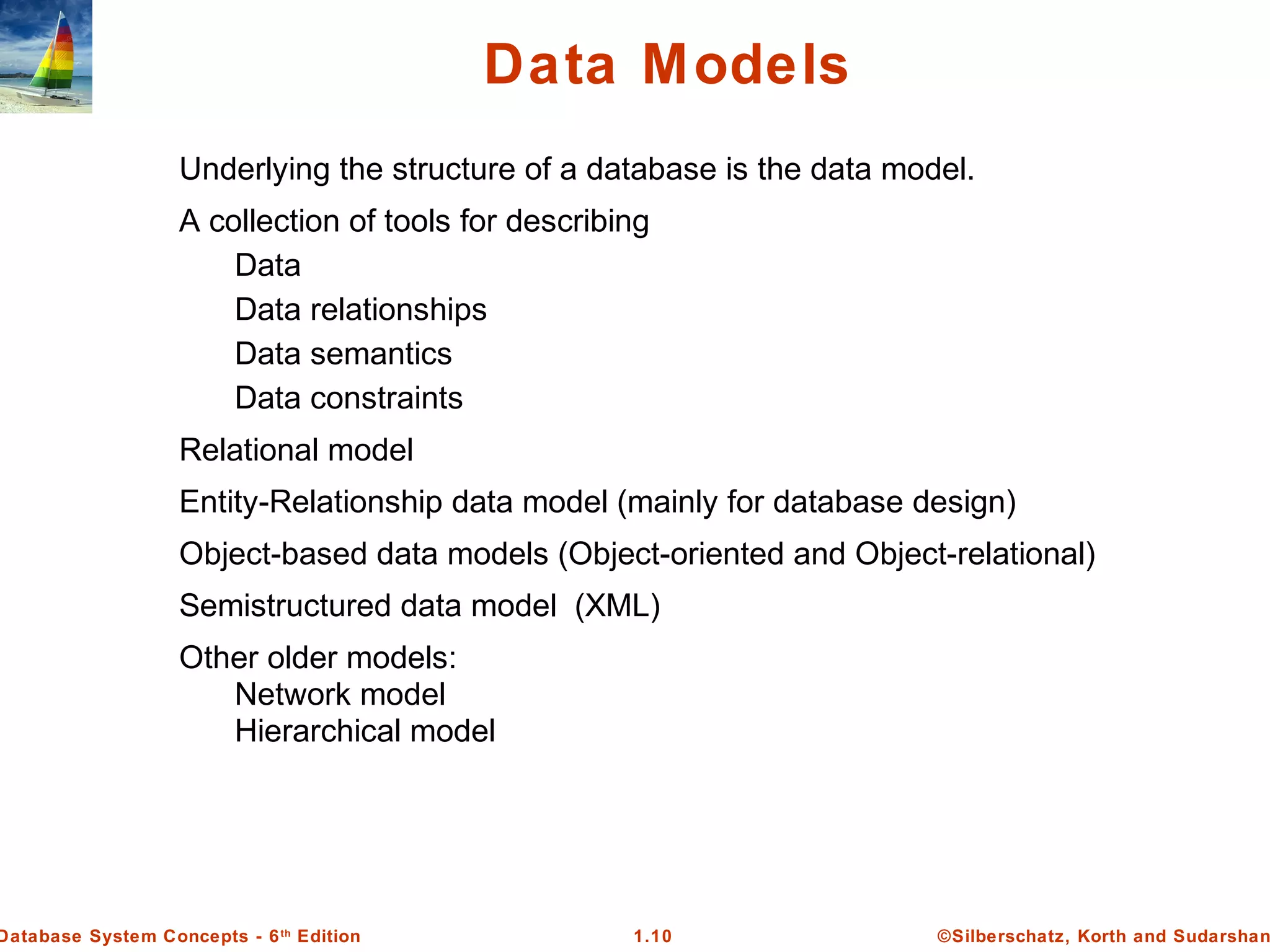 ©Silberschatz, Korth and Sudarshan1.10Database System Concepts - 6th
Edition
Data Models
Underlying the structure of a database is the data model.
A collection of tools for describing
Data
Data relationships
Data semantics
Data constraints
Relational model
Entity-Relationship data model (mainly for database design)
Object-based data models (Object-oriented and Object-relational)
Semistructured data model (XML)
Other older models:
Network model
Hierarchical model
 