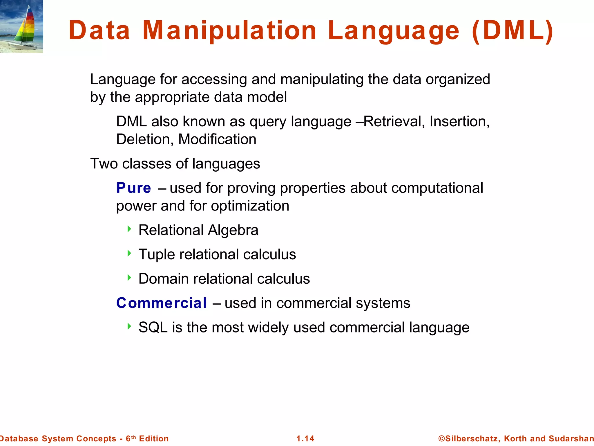 ©Silberschatz, Korth and Sudarshan1.14Database System Concepts - 6th
Edition
Data Manipulation Language (DML)
Language for accessing and manipulating the data organized
by the appropriate data model
DML also known as query language –Retrieval, Insertion,
Deletion, Modification
Two classes of languages
Pure – used for proving properties about computational
power and for optimization
 Relational Algebra
 Tuple relational calculus
 Domain relational calculus
Commercial – used in commercial systems
 SQL is the most widely used commercial language
 