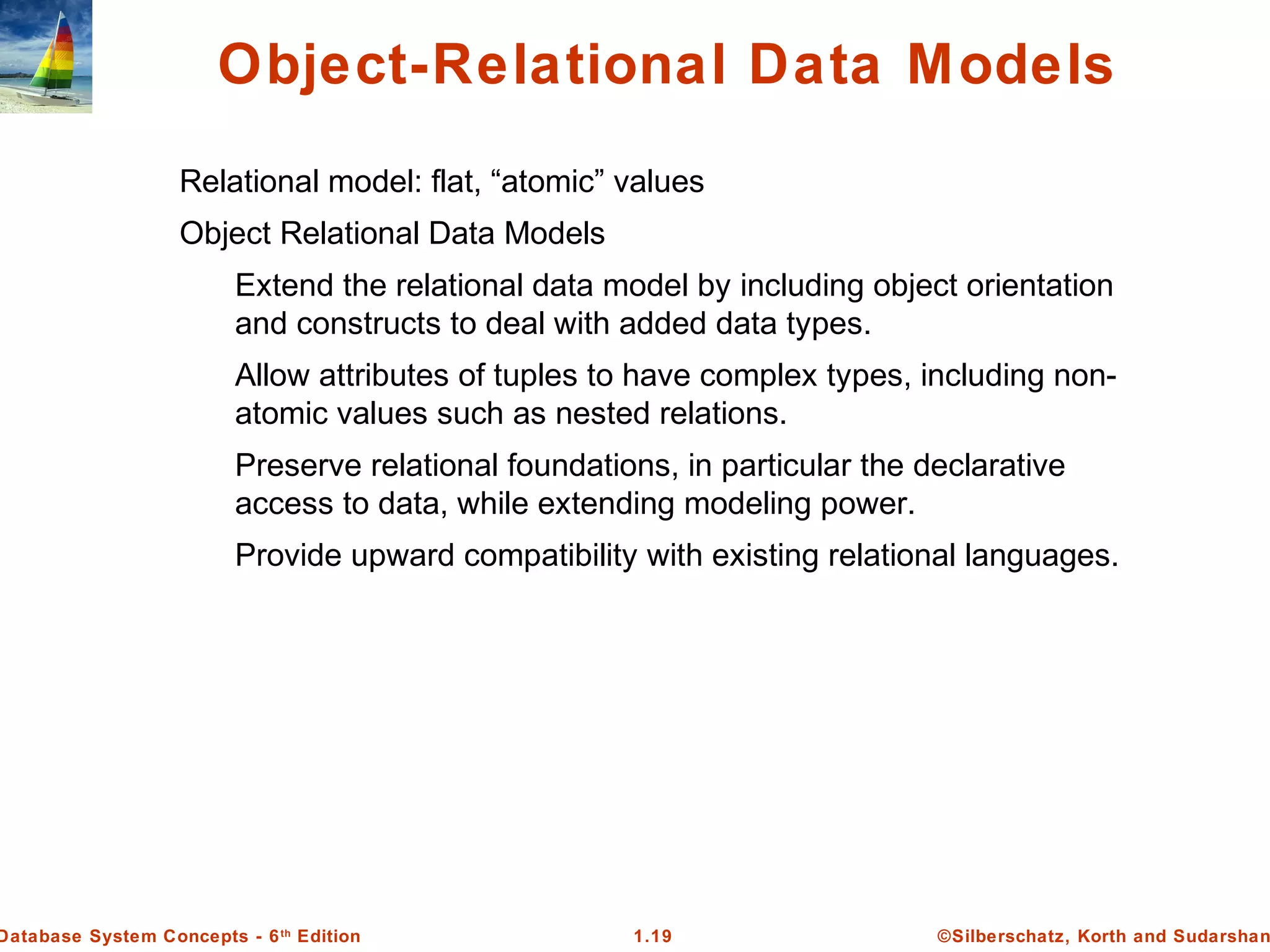 ©Silberschatz, Korth and Sudarshan1.19Database System Concepts - 6th
Edition
Object-Relational Data Models
Relational model: flat, “atomic” values
Object Relational Data Models
Extend the relational data model by including object orientation
and constructs to deal with added data types.
Allow attributes of tuples to have complex types, including non-
atomic values such as nested relations.
Preserve relational foundations, in particular the declarative
access to data, while extending modeling power.
Provide upward compatibility with existing relational languages.
 