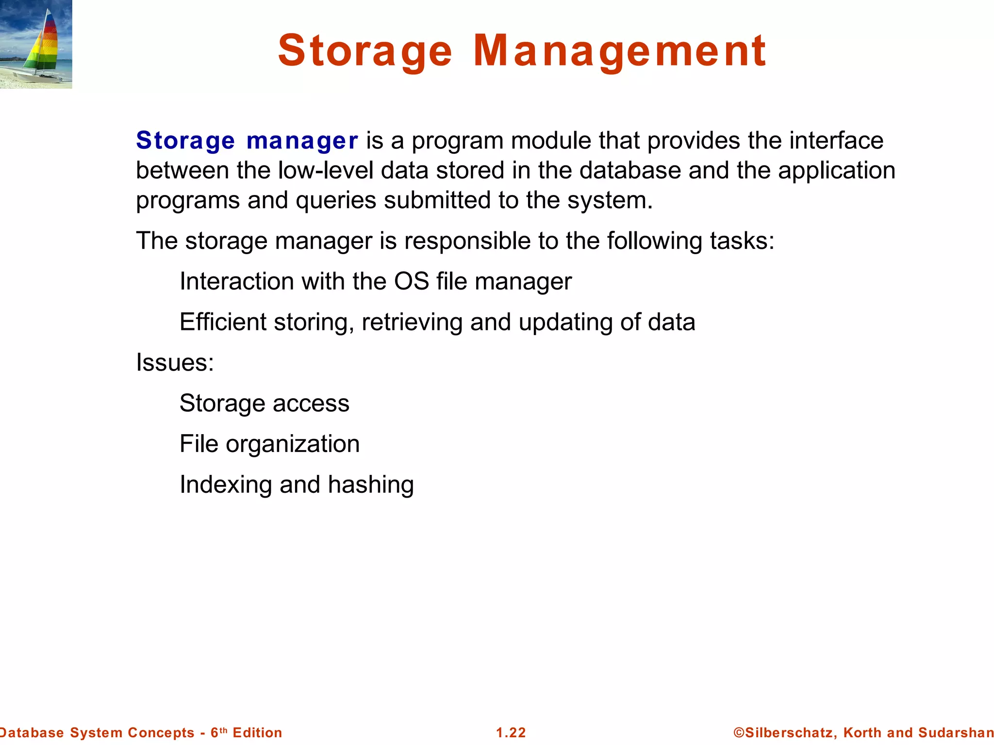 ©Silberschatz, Korth and Sudarshan1.22Database System Concepts - 6th
Edition
Storage Management
Storage manager is a program module that provides the interface
between the low-level data stored in the database and the application
programs and queries submitted to the system.
The storage manager is responsible to the following tasks:
Interaction with the OS file manager
Efficient storing, retrieving and updating of data
Issues:
Storage access
File organization
Indexing and hashing
 