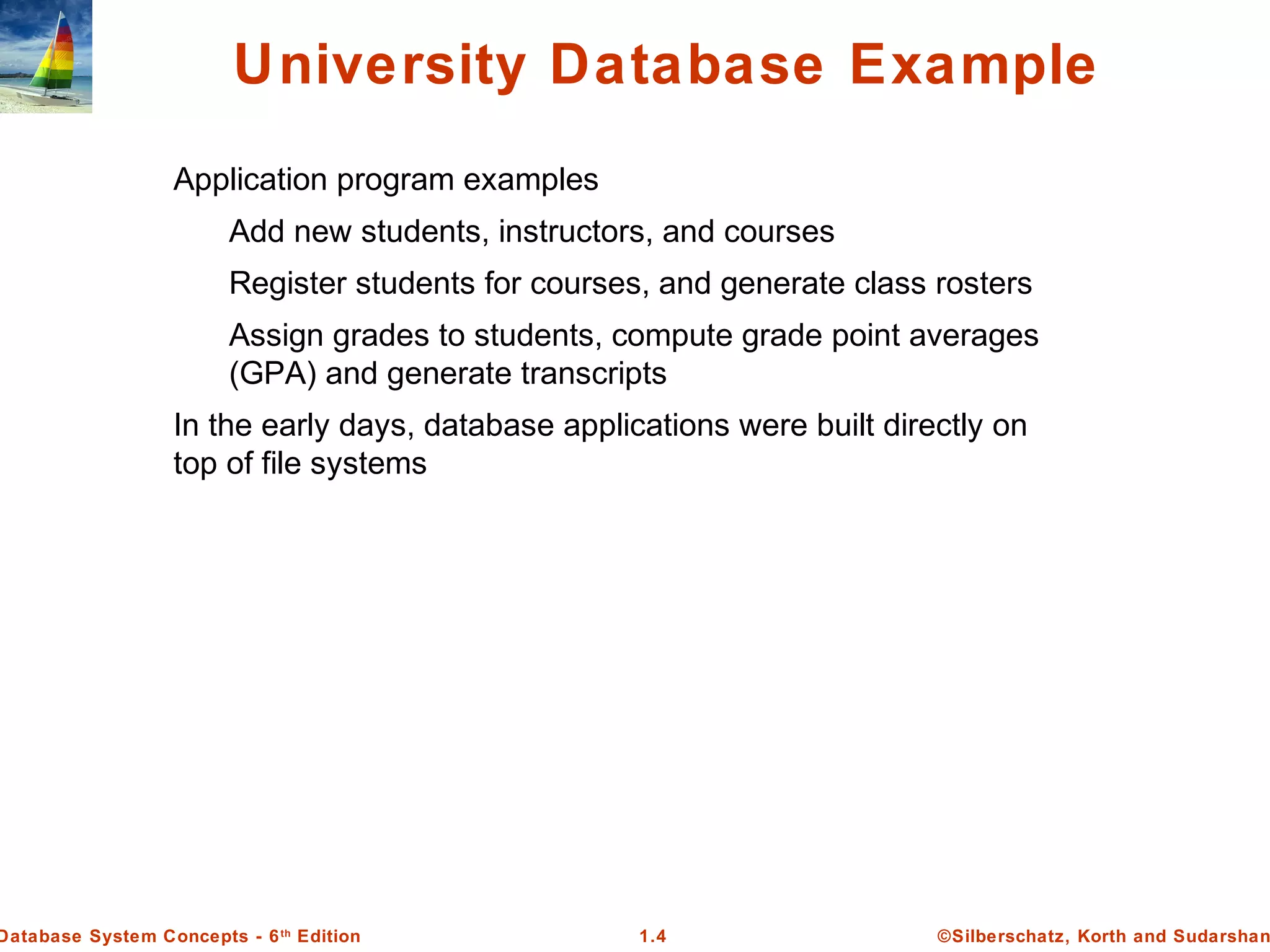 ©Silberschatz, Korth and Sudarshan1.4Database System Concepts - 6th
Edition
University Database Example
Application program examples
Add new students, instructors, and courses
Register students for courses, and generate class rosters
Assign grades to students, compute grade point averages
(GPA) and generate transcripts
In the early days, database applications were built directly on
top of file systems
 