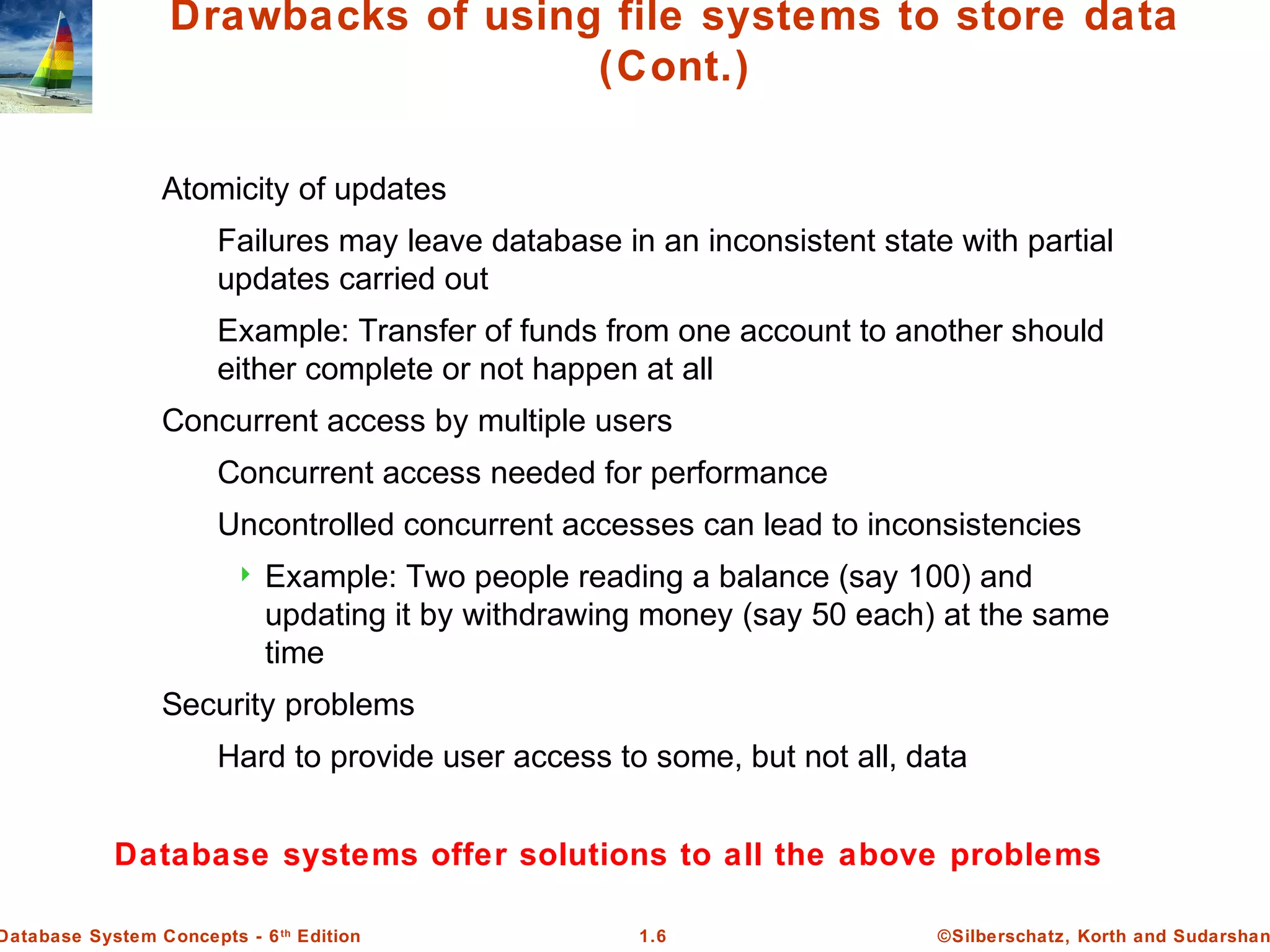 ©Silberschatz, Korth and Sudarshan1.6Database System Concepts - 6th
Edition
Drawbacks of using file systems to store data
(Cont.)
Atomicity of updates
Failures may leave database in an inconsistent state with partial
updates carried out
Example: Transfer of funds from one account to another should
either complete or not happen at all
Concurrent access by multiple users
Concurrent access needed for performance
Uncontrolled concurrent accesses can lead to inconsistencies
 Example: Two people reading a balance (say 100) and
updating it by withdrawing money (say 50 each) at the same
time
Security problems
Hard to provide user access to some, but not all, data
Database systems offer solutions to all the above problems
 