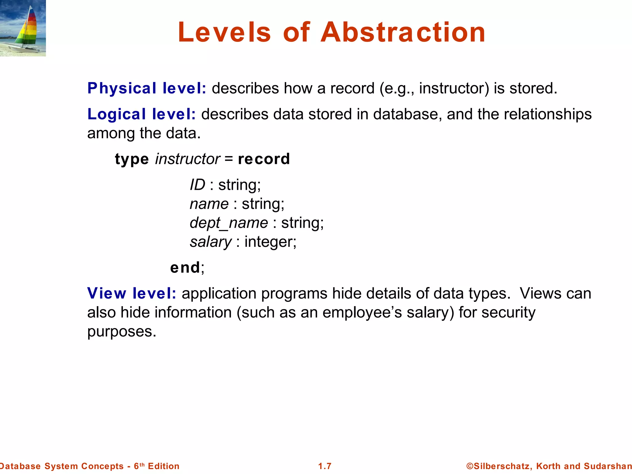 ©Silberschatz, Korth and Sudarshan1.7Database System Concepts - 6th
Edition
Levels of Abstraction
Physical level: describes how a record (e.g., instructor) is stored.
Logical level: describes data stored in database, and the relationships
among the data.
type instructor = record
ID : string;
name : string;
dept_name : string;
salary : integer;
end;
View level: application programs hide details of data types. Views can
also hide information (such as an employee’s salary) for security
purposes.
 