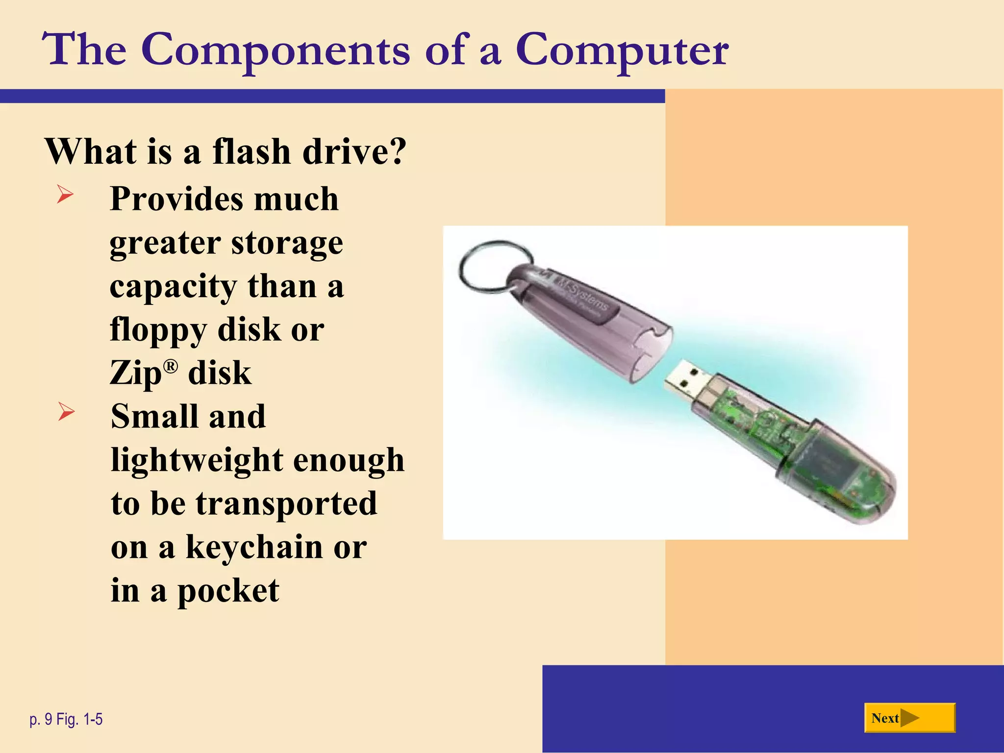 The Components of a Computer
What is a flash drive?
p. 9 Fig. 1-5 Next
 Provides much
greater storage
capacity than a
floppy disk or
Zip®
disk
 Small and
lightweight enough
to be transported
on a keychain or
in a pocket
 