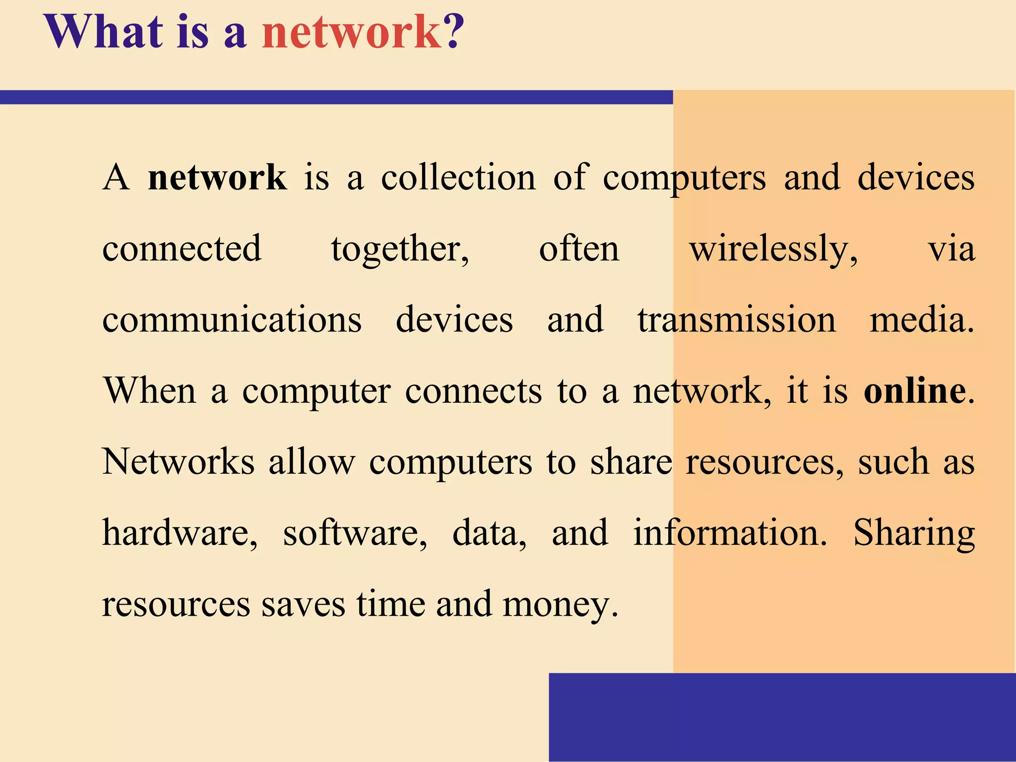 What is a network?
A network is a collection of computers and devices
connected together, often wirelessly, via
communications devices and transmission media.
When a computer connects to a network, it is online.
Networks allow computers to share resources, such as
hardware, software, data, and information. Sharing
resources saves time and money.
 