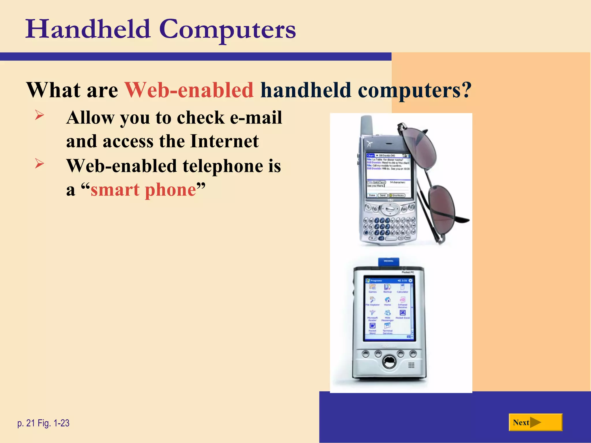 Handheld Computers
What are Web-enabled handheld computers?
p. 21 Fig. 1-23
 Allow you to check e-mail
and access the Internet
Next
 Web-enabled telephone is
a “smart phone”
 
