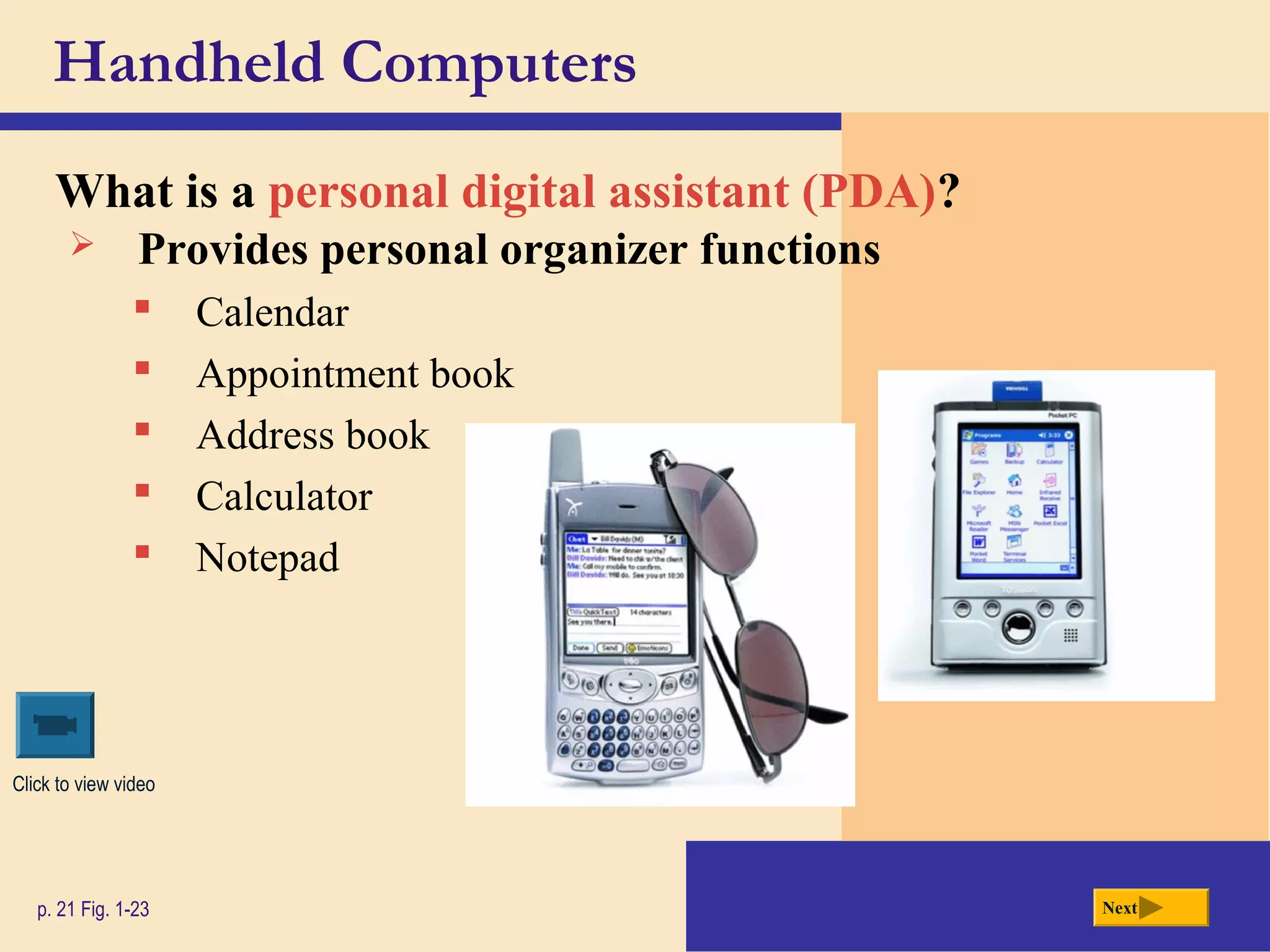 Handheld Computers
What is a personal digital assistant (PDA)?
p. 21 Fig. 1-23 Next
 Provides personal organizer functions
 Calendar
 Appointment book
 Address book
 Calculator
 Notepad
Click to view video
 