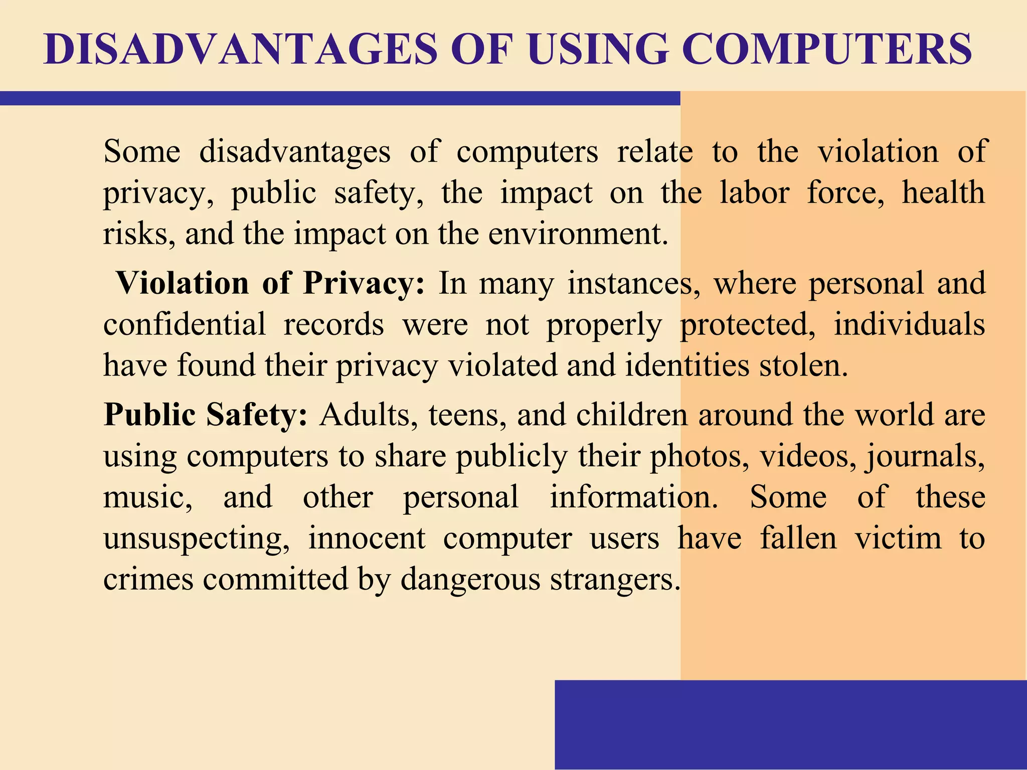 DISADVANTAGES OF USING COMPUTERS
Some disadvantages of computers relate to the violation of
privacy, public safety, the impact on the labor force, health
risks, and the impact on the environment.
Violation of Privacy: In many instances, where personal and
confidential records were not properly protected, individuals
have found their privacy violated and identities stolen.
Public Safety: Adults, teens, and children around the world are
using computers to share publicly their photos, videos, journals,
music, and other personal information. Some of these
unsuspecting, innocent computer users have fallen victim to
crimes committed by dangerous strangers.
 