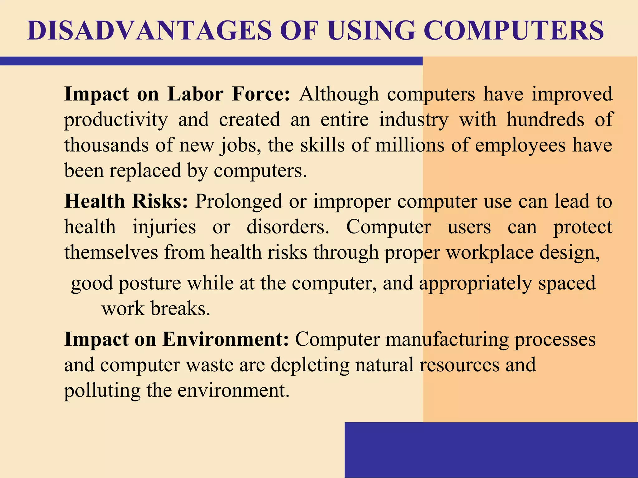 DISADVANTAGES OF USING COMPUTERS
Impact on Labor Force: Although computers have improved
productivity and created an entire industry with hundreds of
thousands of new jobs, the skills of millions of employees have
been replaced by computers.
Health Risks: Prolonged or improper computer use can lead to
health injuries or disorders. Computer users can protect
themselves from health risks through proper workplace design,
good posture while at the computer, and appropriately spaced
work breaks.
Impact on Environment: Computer manufacturing processes
and computer waste are depleting natural resources and
polluting the environment.
 