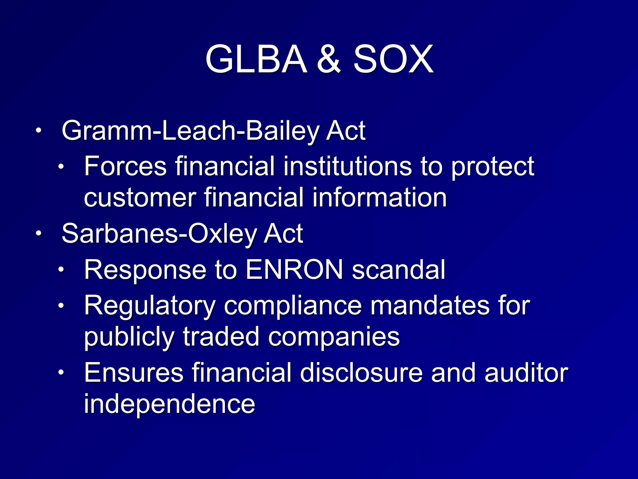 GLBA & SOX
• Gramm-Leach-Bailey Act
• Forces financial institutions to protect
customer financial information
• Sarbanes-Oxley Act
• Response to ENRON scandal
• Regulatory compliance mandates for
publicly traded companies
• Ensures financial disclosure and auditor
independence
 