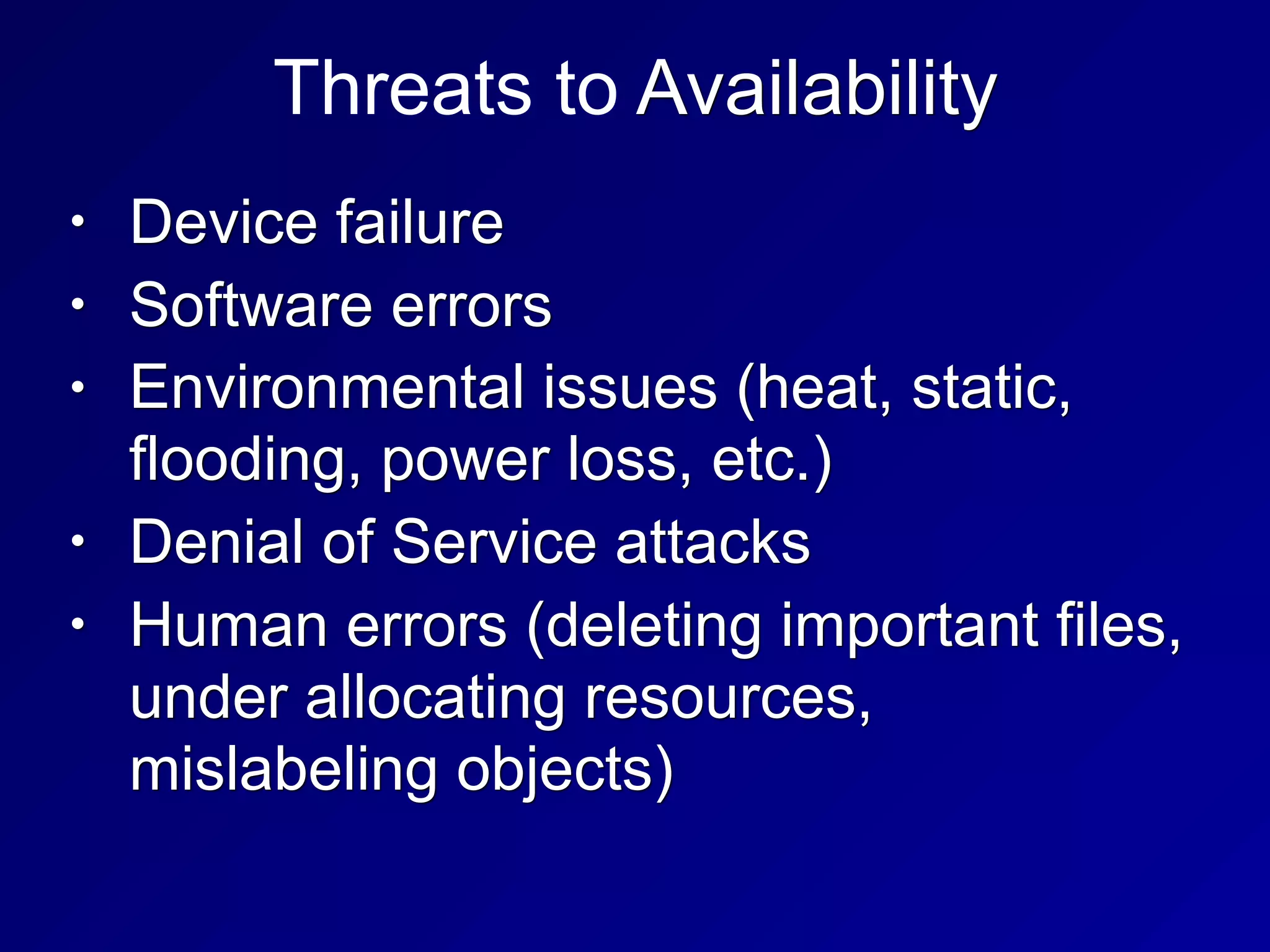 Threats to Availability
• Device failure
• Software errors
• Environmental issues (heat, static,
flooding, power loss, etc.)
• Denial of Service attacks
• Human errors (deleting important files,
under allocating resources,
mislabeling objects)
 