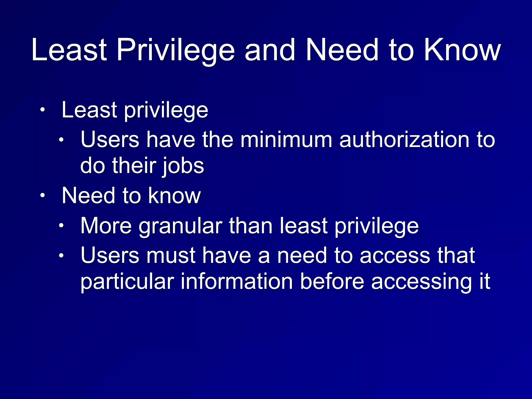 Least Privilege and Need to Know
• Least privilege
• Users have the minimum authorization to
do their jobs
• Need to know
• More granular than least privilege
• Users must have a need to access that
particular information before accessing it
 