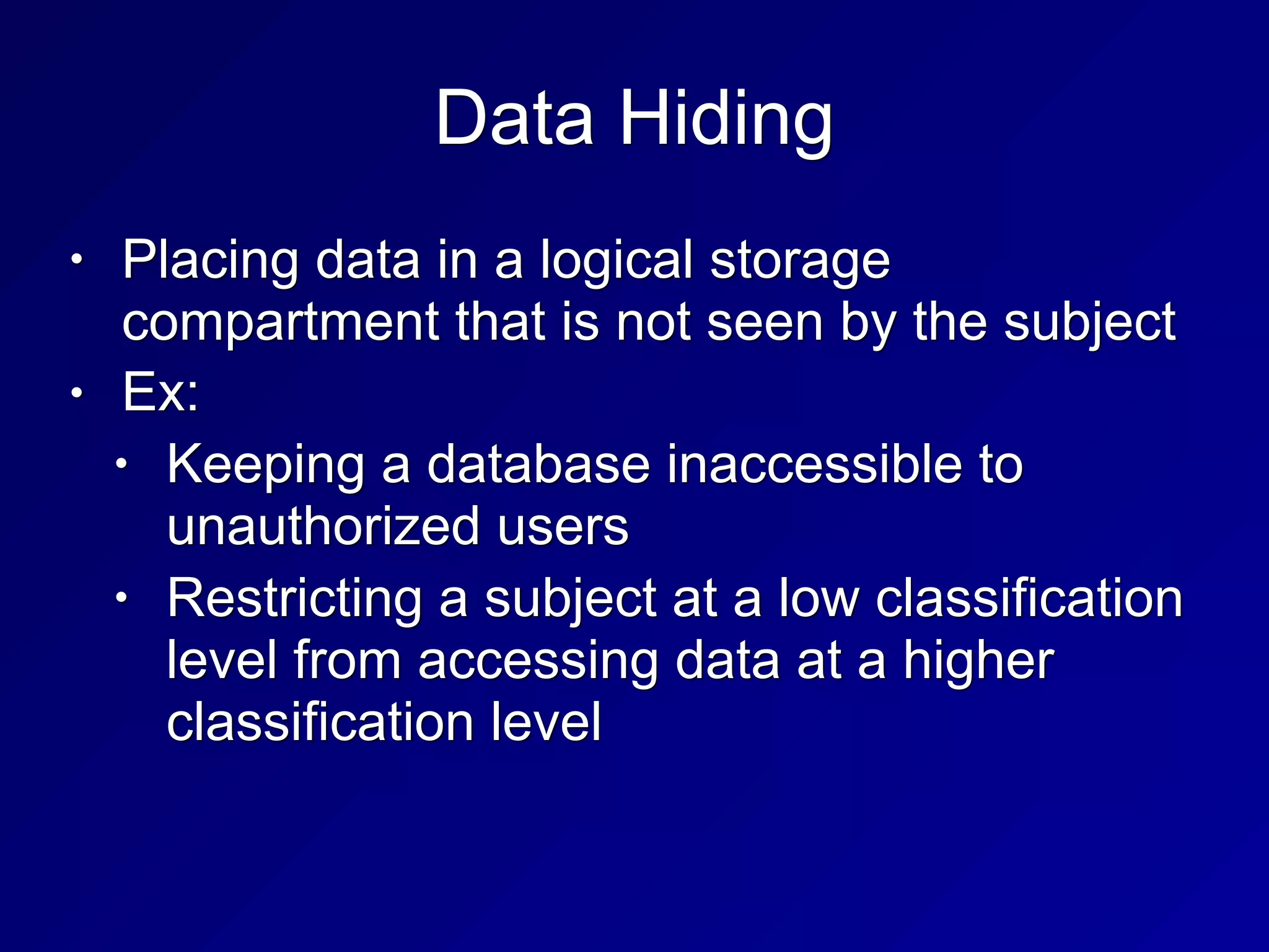 Data Hiding
• Placing data in a logical storage
compartment that is not seen by the subject
• Ex:
• Keeping a database inaccessible to
unauthorized users
• Restricting a subject at a low classification
level from accessing data at a higher
classification level
 