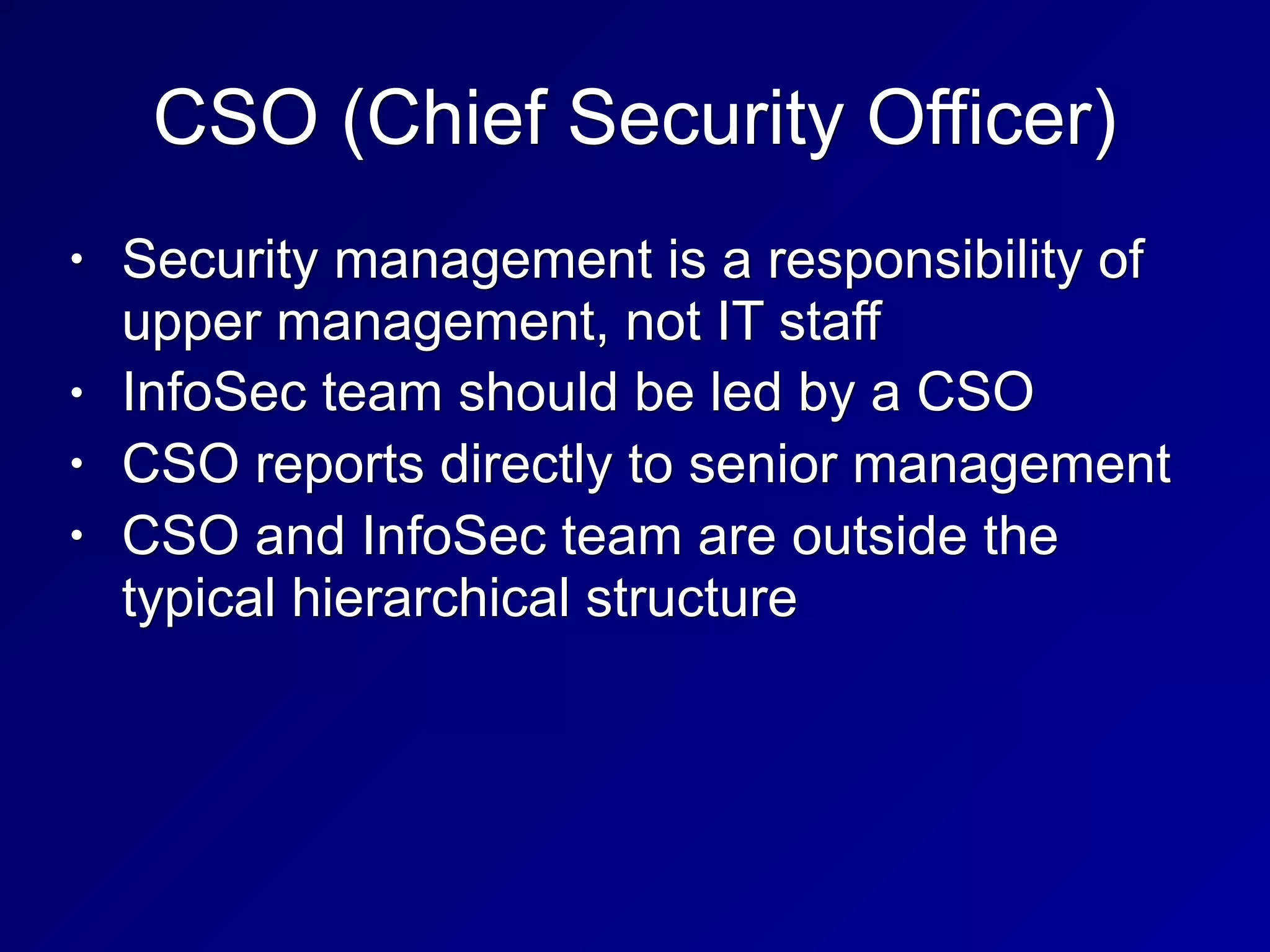 CSO (Chief Security Officer)
• Security management is a responsibility of
upper management, not IT staff
• InfoSec team should be led by a CSO
• CSO reports directly to senior management
• CSO and InfoSec team are outside the
typical hierarchical structure
 