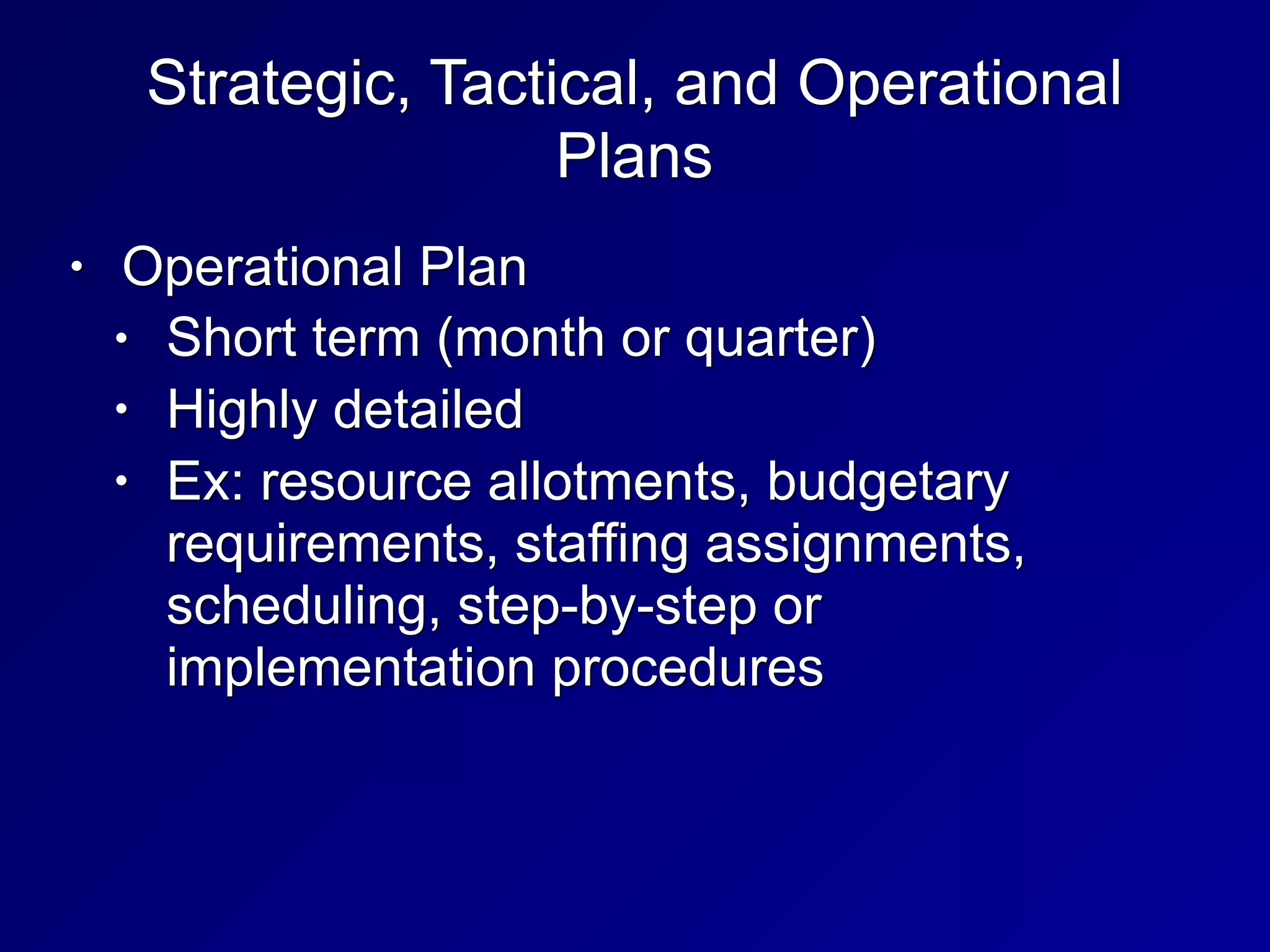 Strategic, Tactical, and Operational
Plans
• Operational Plan
• Short term (month or quarter)
• Highly detailed
• Ex: resource allotments, budgetary
requirements, staffing assignments,
scheduling, step-by-step or
implementation procedures
 