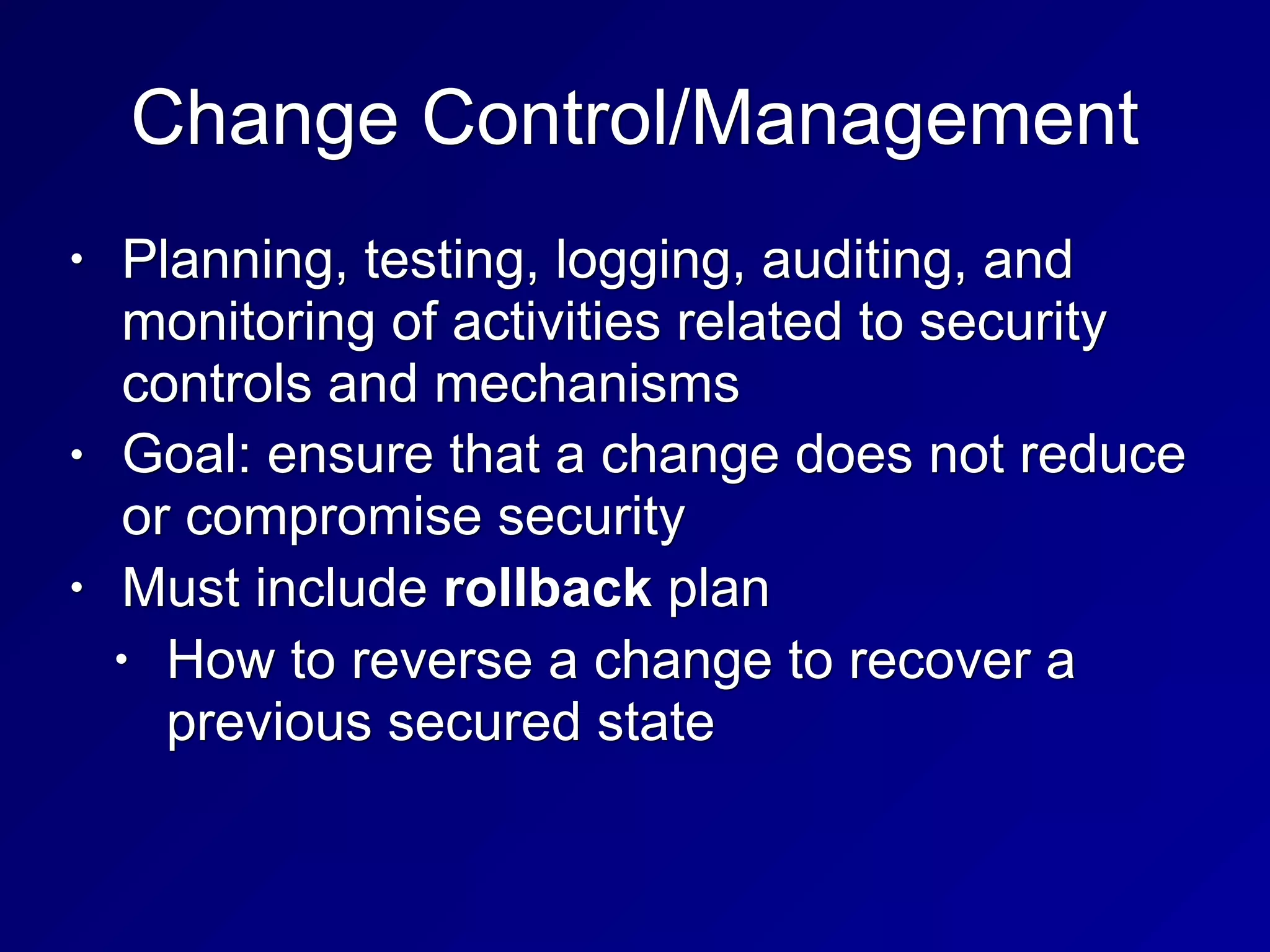 Change Control/Management
• Planning, testing, logging, auditing, and
monitoring of activities related to security
controls and mechanisms
• Goal: ensure that a change does not reduce
or compromise security
• Must include rollback plan
• How to reverse a change to recover a
previous secured state
 