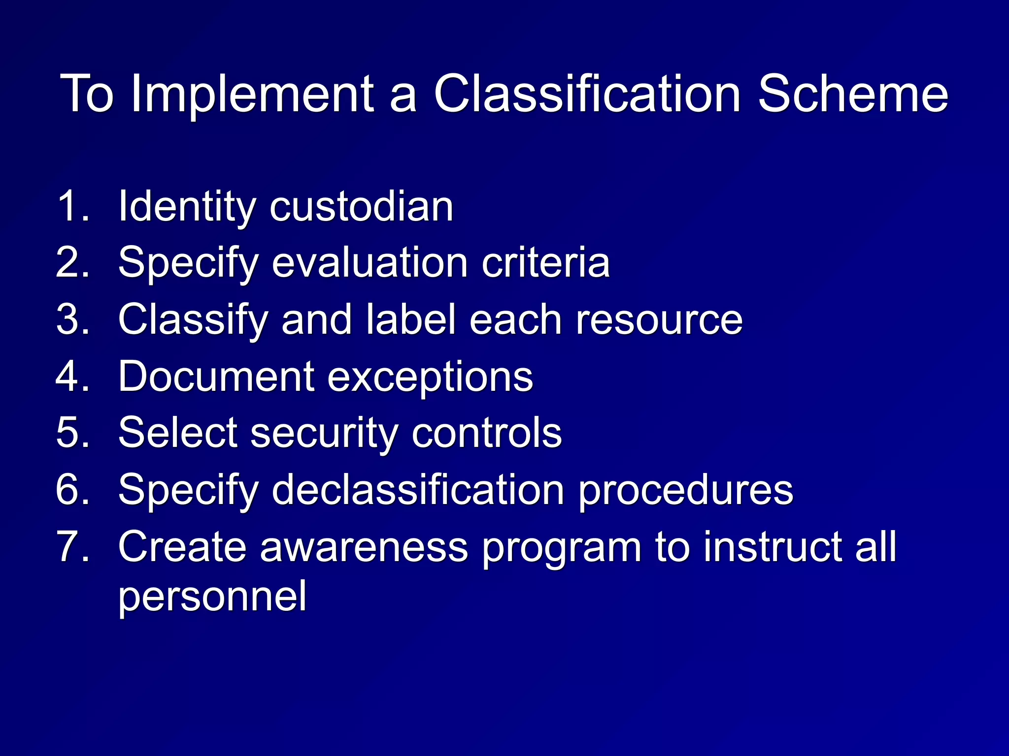 To Implement a Classification Scheme
1. Identity custodian
2. Specify evaluation criteria
3. Classify and label each resource
4. Document exceptions
5. Select security controls
6. Specify declassification procedures
7. Create awareness program to instruct all
personnel
 