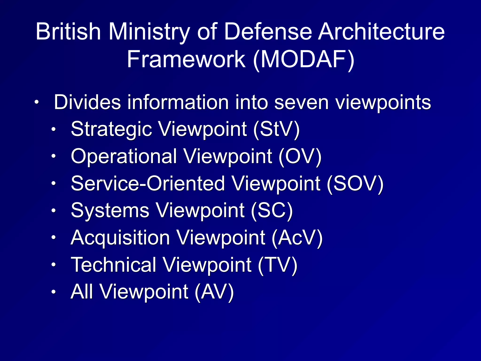 British Ministry of Defense Architecture
Framework (MODAF)
• Divides information into seven viewpoints
• Strategic Viewpoint (StV)
• Operational Viewpoint (OV)
• Service-Oriented Viewpoint (SOV)
• Systems Viewpoint (SC)
• Acquisition Viewpoint (AcV)
• Technical Viewpoint (TV)
• All Viewpoint (AV)
 