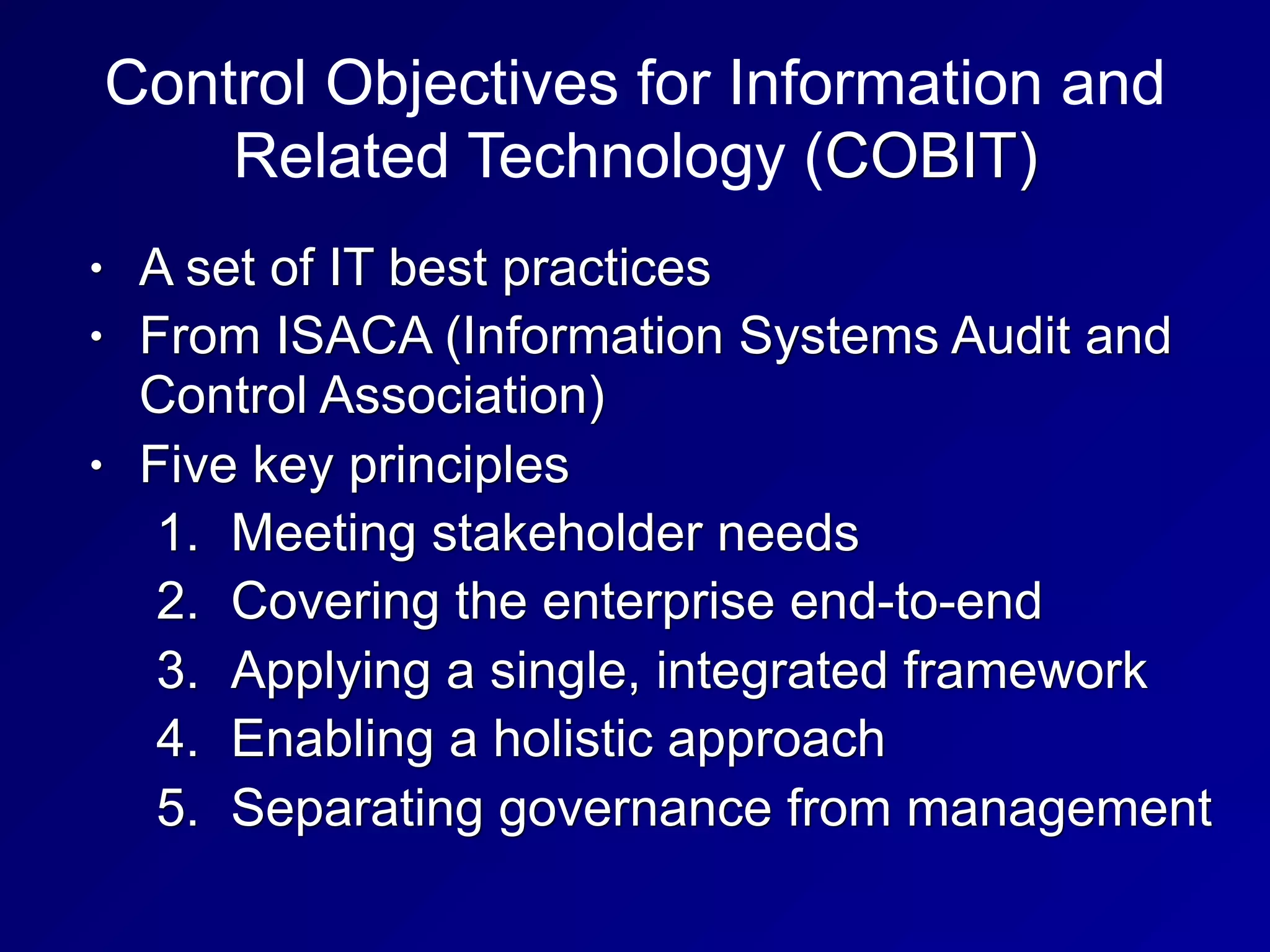 Control Objectives for Information and
Related Technology (COBIT)
• A set of IT best practices
• From ISACA (Information Systems Audit and
Control Association)
• Five key principles
1. Meeting stakeholder needs
2. Covering the enterprise end-to-end
3. Applying a single, integrated framework
4. Enabling a holistic approach
5. Separating governance from management
 