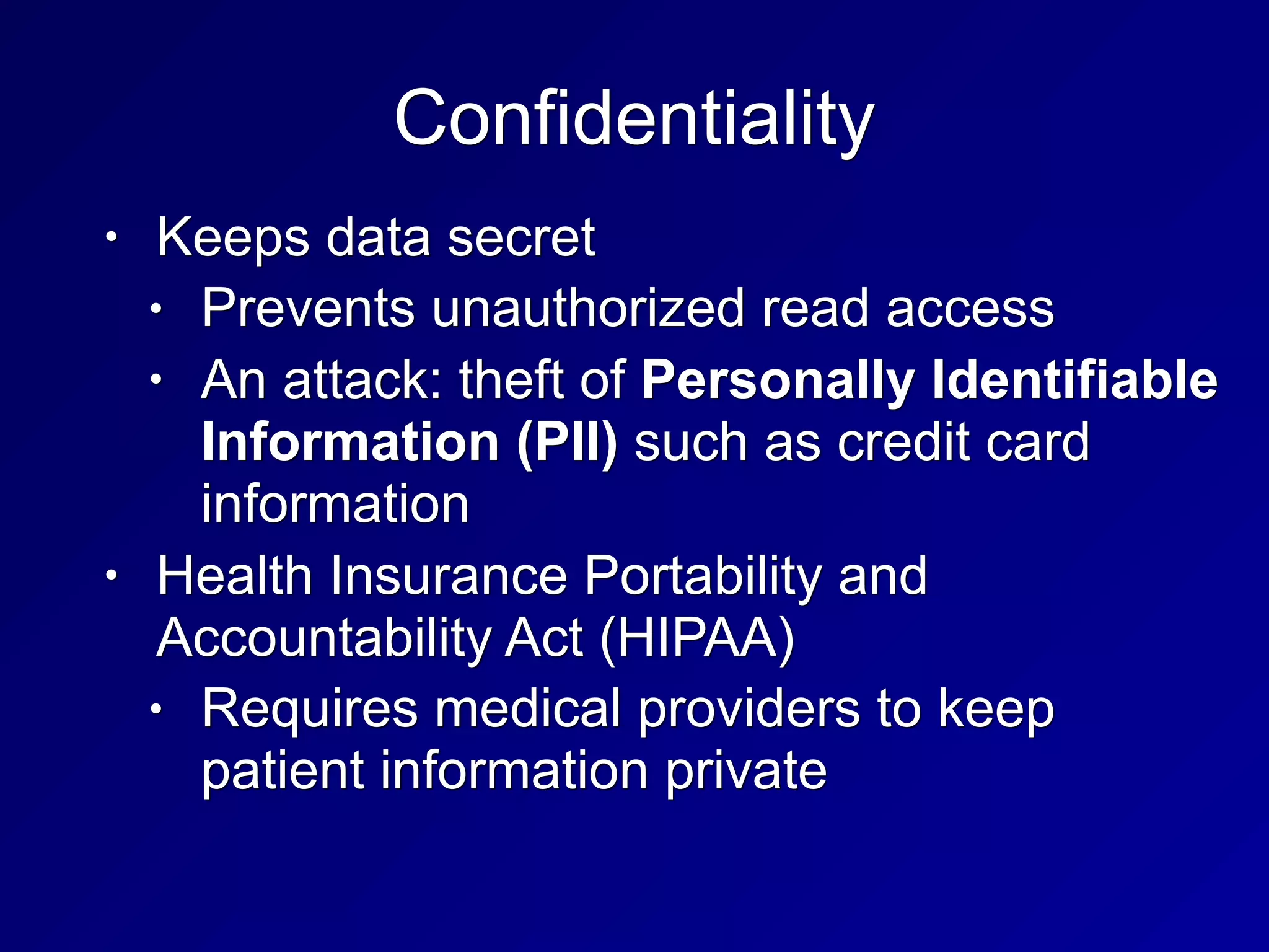 Confidentiality
• Keeps data secret
• Prevents unauthorized read access
• An attack: theft of Personally Identifiable
Information (PII) such as credit card
information
• Health Insurance Portability and
Accountability Act (HIPAA)
• Requires medical providers to keep
patient information private
 