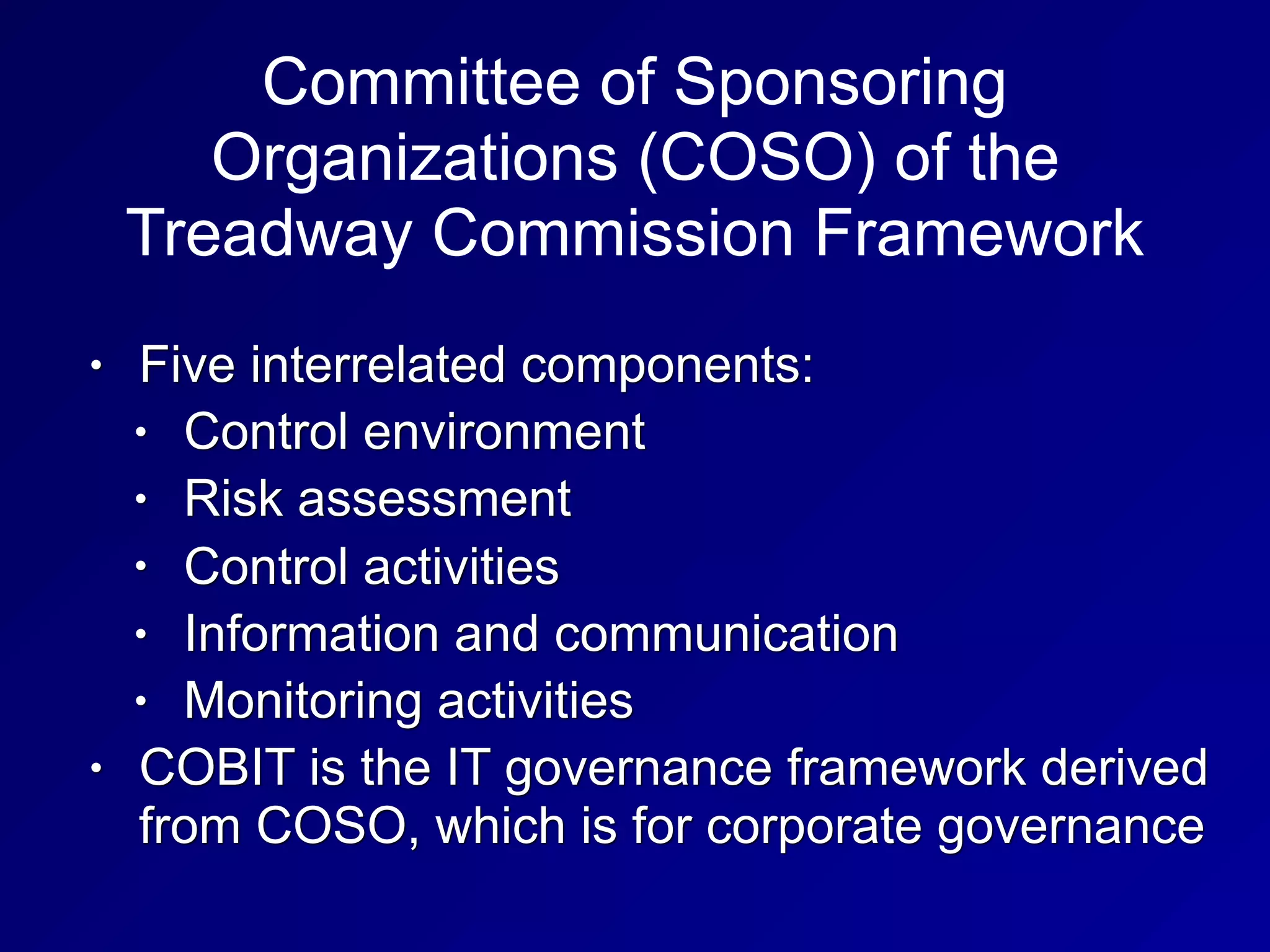 Committee of Sponsoring
Organizations (COSO) of the
Treadway Commission Framework
• Five interrelated components:
• Control environment
• Risk assessment
• Control activities
• Information and communication
• Monitoring activities
• COBIT is the IT governance framework derived
from COSO, which is for corporate governance
 