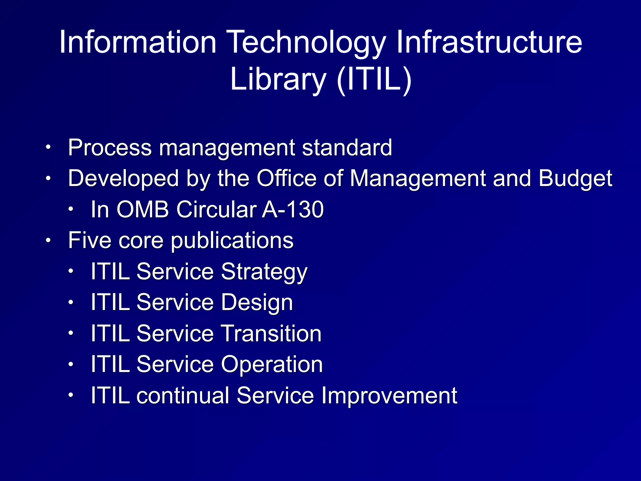 Information Technology Infrastructure
Library (ITIL)
• Process management standard
• Developed by the Office of Management and Budget
• In OMB Circular A-130
• Five core publications
• ITIL Service Strategy
• ITIL Service Design
• ITIL Service Transition
• ITIL Service Operation
• ITIL continual Service Improvement
 