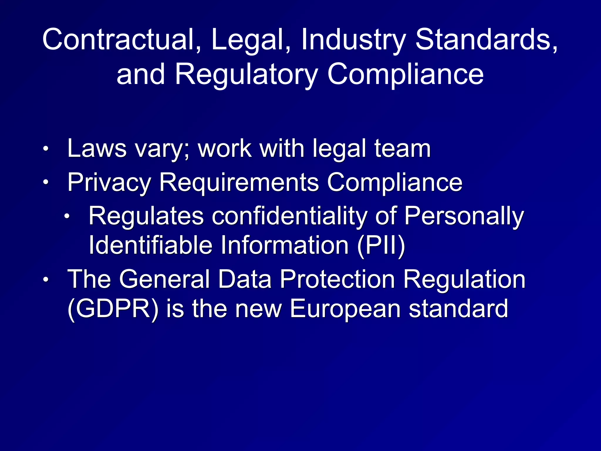 Contractual, Legal, Industry Standards,
and Regulatory Compliance
• Laws vary; work with legal team
• Privacy Requirements Compliance
• Regulates confidentiality of Personally
Identifiable Information (PII)
• The General Data Protection Regulation
(GDPR) is the new European standard
 