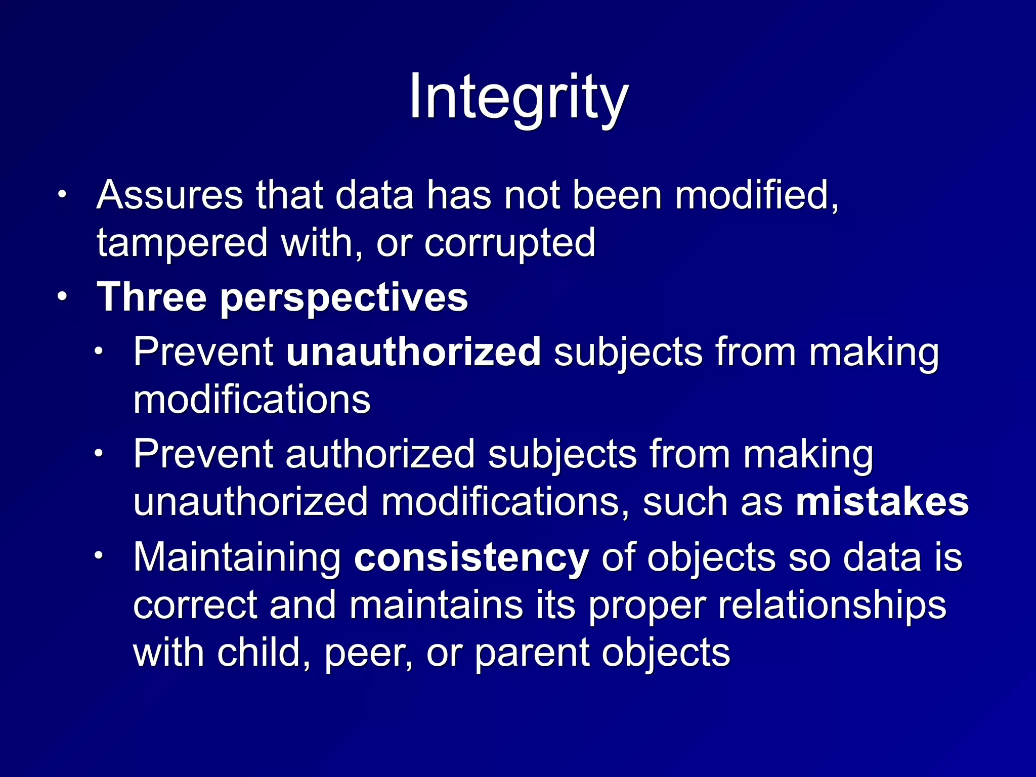 Integrity
• Assures that data has not been modified,
tampered with, or corrupted
• Three perspectives
• Prevent unauthorized subjects from making
modifications
• Prevent authorized subjects from making
unauthorized modifications, such as mistakes
• Maintaining consistency of objects so data is
correct and maintains its proper relationships
with child, peer, or parent objects
 