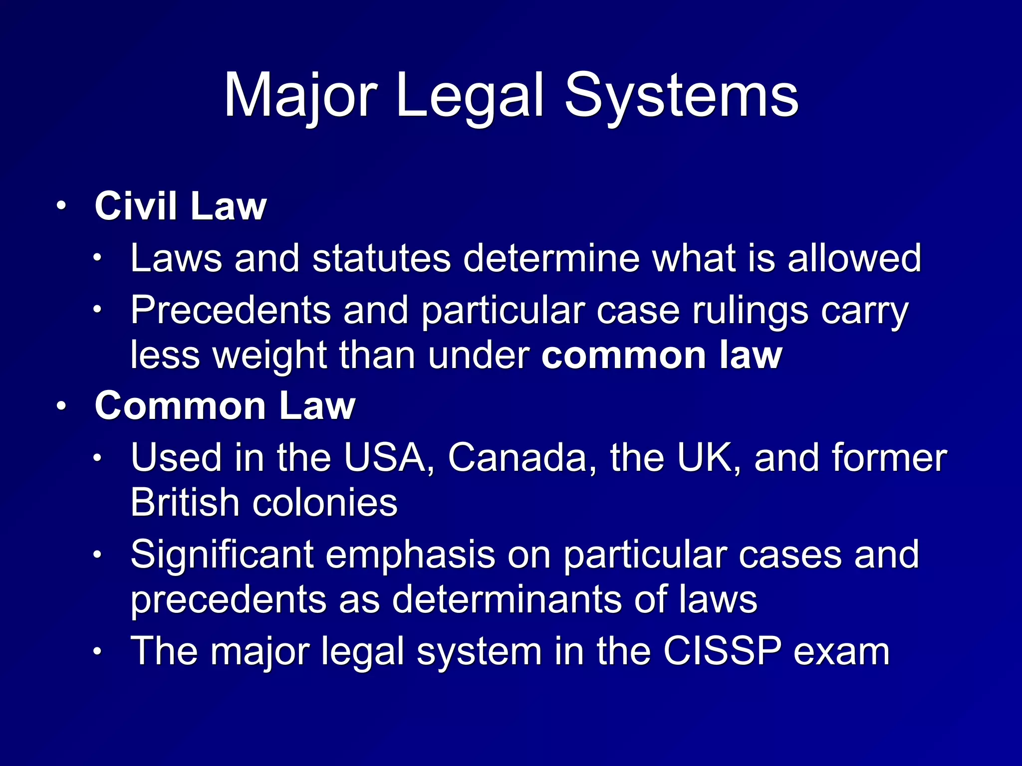 Major Legal Systems
• Civil Law
• Laws and statutes determine what is allowed
• Precedents and particular case rulings carry
less weight than under common law
• Common Law
• Used in the USA, Canada, the UK, and former
British colonies
• Significant emphasis on particular cases and
precedents as determinants of laws
• The major legal system in the CISSP exam
 