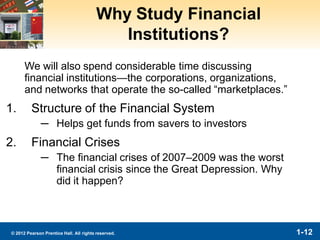 1-12© 2012 Pearson Prentice Hall. All rights reserved.
Why Study Financial
Institutions?
We will also spend considerable time discussing
financial institutions—the corporations, organizations,
and networks that operate the so-called “marketplaces.”
1. Structure of the Financial System
─ Helps get funds from savers to investors
2. Financial Crises
─ The financial crises of 2007–2009 was the worst
financial crisis since the Great Depression. Why
did it happen?
 
