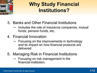 1-13© 2012 Pearson Prentice Hall. All rights reserved.
Why Study Financial
Institutions?
3. Banks and Other Financial Institutions
─ Includes the role of insurance companies, mutual
funds, pension funds, etc.
4. Financial Innovation
─ Focusing on the improvements in technology
and its impact on how financial products are
delivered
5. Managing Risk in Financial Institutions
─ Focusing on risk management in the
financial institution.
 