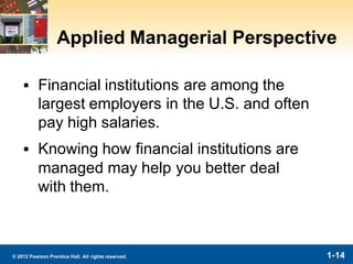 1-14© 2012 Pearson Prentice Hall. All rights reserved.
Applied Managerial Perspective
▪ Financial institutions are among the
largest employers in the U.S. and often
pay high salaries.
▪ Knowing how financial institutions are
managed may help you better deal
with them.
 