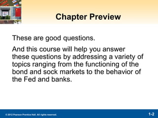 1-2© 2012 Pearson Prentice Hall. All rights reserved.
Chapter Preview
These are good questions.
And this course will help you answer
these questions by addressing a variety of
topics ranging from the functioning of the
bond and sock markets to the behavior of
the Fed and banks.
 