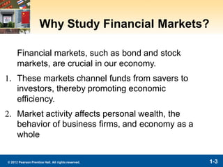 1-3© 2012 Pearson Prentice Hall. All rights reserved.
Why Study Financial Markets?
Financial markets, such as bond and stock
markets, are crucial in our economy.
1. These markets channel funds from savers to
investors, thereby promoting economic
efficiency.
2. Market activity affects personal wealth, the
behavior of business firms, and economy as a
whole
 