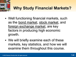 1-4© 2012 Pearson Prentice Hall. All rights reserved.
Why Study Financial Markets?
▪ Well functioning financial markets, such
as the bond market, stock market, and
foreign exchange market, are key
factors in producing high economic
growth.
▪ We will briefly examine each of these
markets, key statistics, and how we will
examine them throughout this course.
 