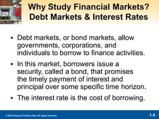 1-5© 2012 Pearson Prentice Hall. All rights reserved.
Why Study Financial Markets?
Debt Markets & Interest Rates
▪ Debt markets, or bond markets, allow
governments, corporations, and
individuals to borrow to finance activities.
▪ In this market, borrowers issue a
security, called a bond, that promises
the timely payment of interest and
principal over some specific time horizon.
▪ The interest rate is the cost of borrowing.
 
