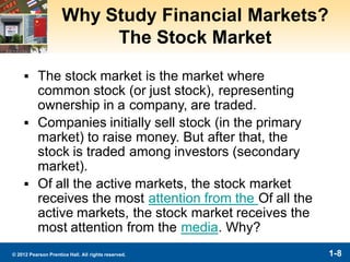 1-8© 2012 Pearson Prentice Hall. All rights reserved.
Why Study Financial Markets?
The Stock Market
▪ The stock market is the market where
common stock (or just stock), representing
ownership in a company, are traded.
▪ Companies initially sell stock (in the primary
market) to raise money. But after that, the
stock is traded among investors (secondary
market).
▪ Of all the active markets, the stock market
receives the most attention from the Of all the
active markets, the stock market receives the
most attention from the media. Why?
 