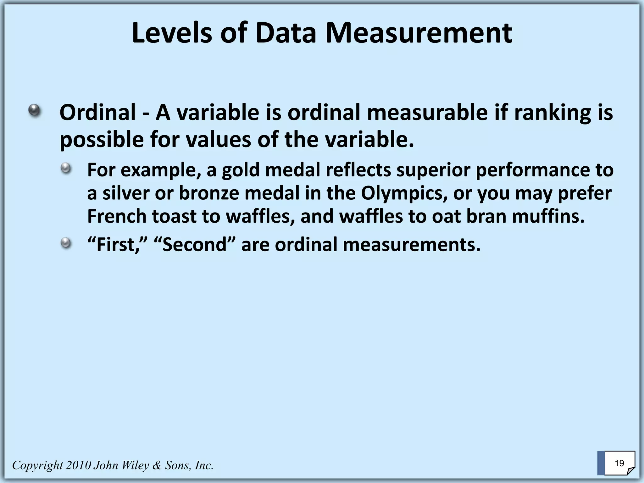 Copyright 2010 John Wiley & Sons, Inc. 19
Ordinal - A variable is ordinal measurable if ranking is
possible for values of the variable.
For example, a gold medal reflects superior performance to
a silver or bronze medal in the Olympics, or you may prefer
French toast to waffles, and waffles to oat bran muffins.
“First,” “Second” are ordinal measurements.
Levels of Data Measurement
 