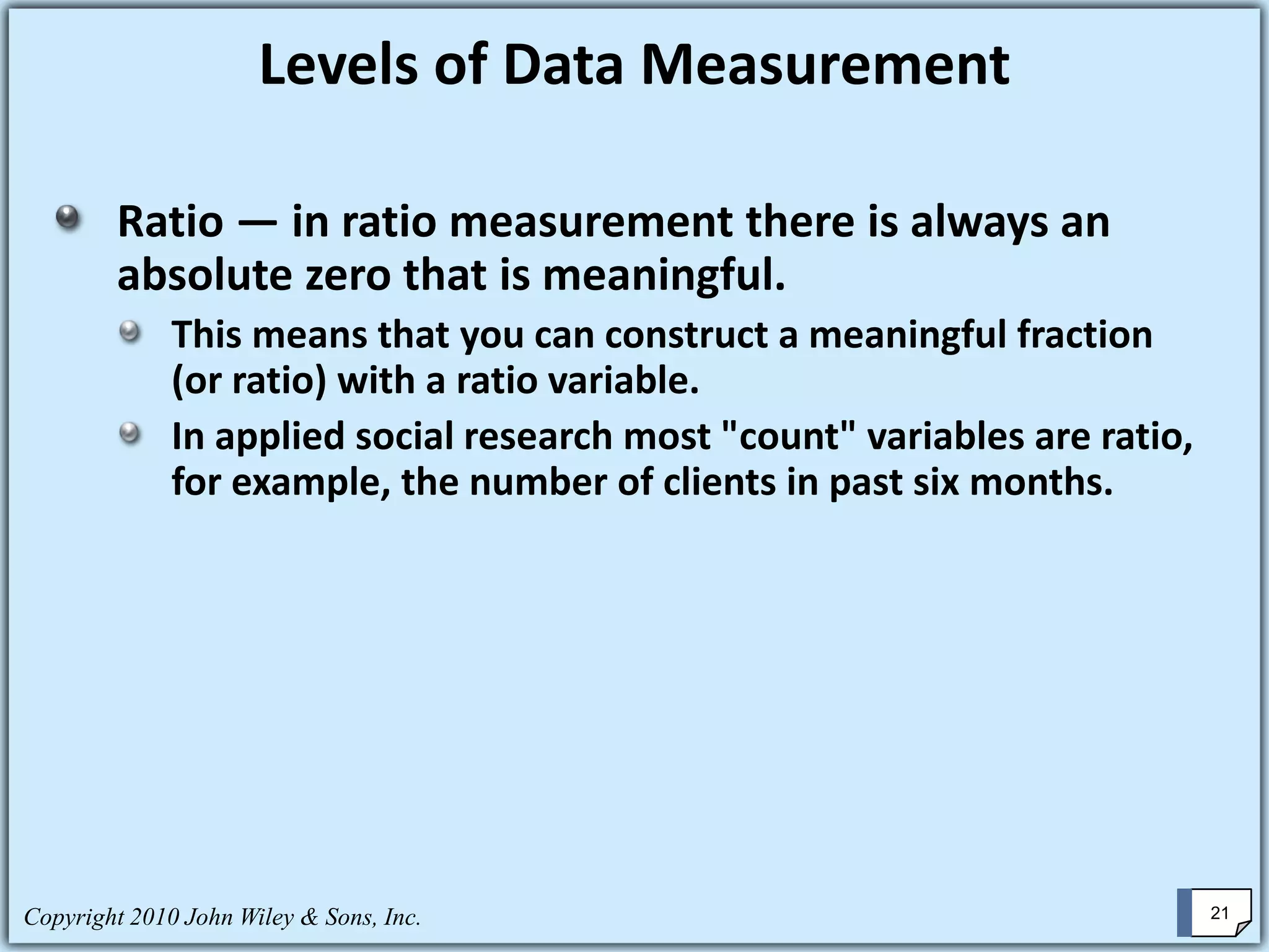 Copyright 2010 John Wiley & Sons, Inc. 21
Ratio — in ratio measurement there is always an
absolute zero that is meaningful.
This means that you can construct a meaningful fraction
(or ratio) with a ratio variable.
In applied social research most "count" variables are ratio,
for example, the number of clients in past six months.
Levels of Data Measurement
 
