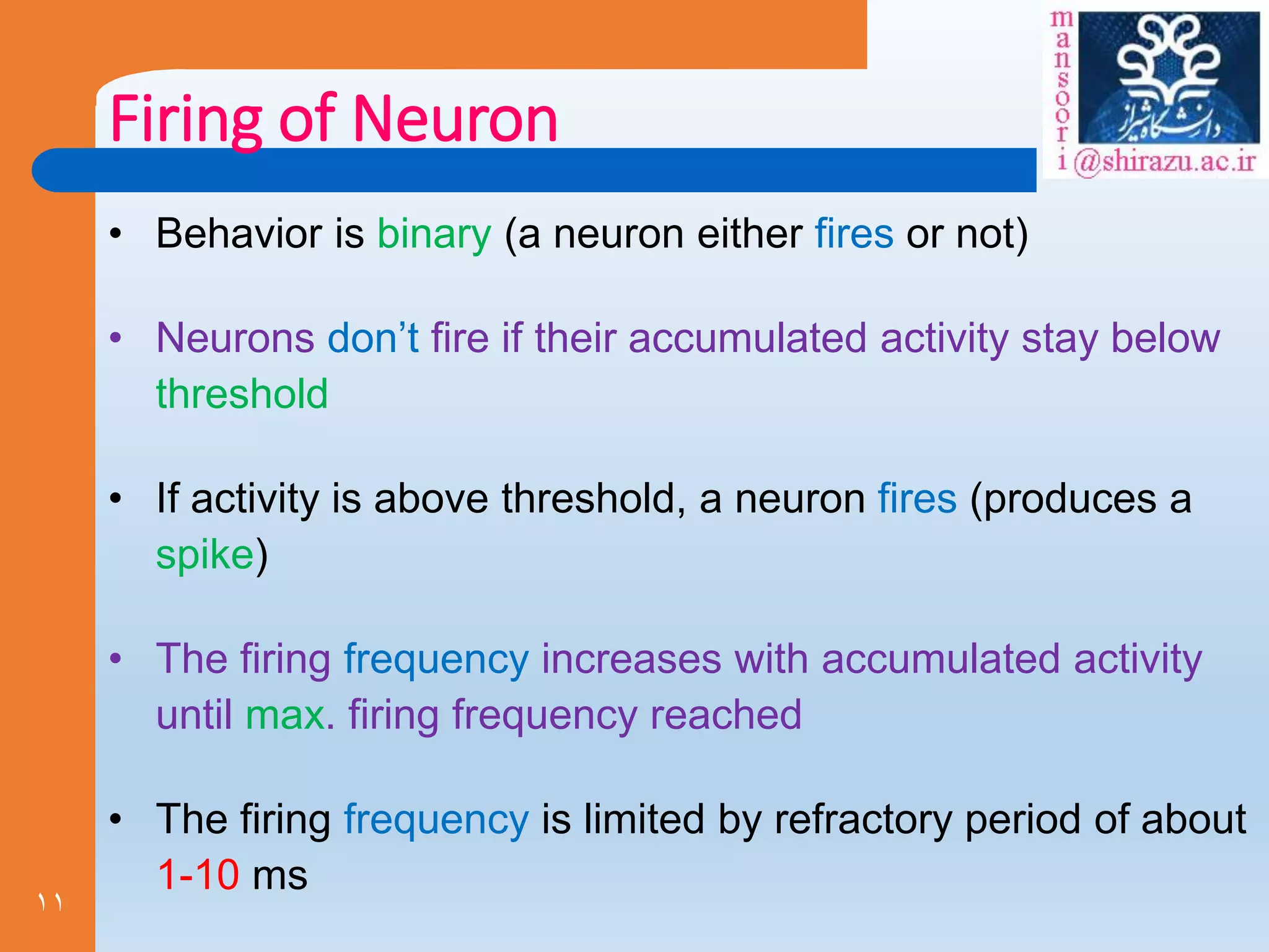 11
Firing of Neuron
• Behavior is binary (a neuron either fires or not)
• Neurons don’t fire if their accumulated activity stay below
threshold
• If activity is above threshold, a neuron fires (produces a
spike)
• The firing frequency increases with accumulated activity
until max. firing frequency reached
• The firing frequency is limited by refractory period of about
1-10 ms
 