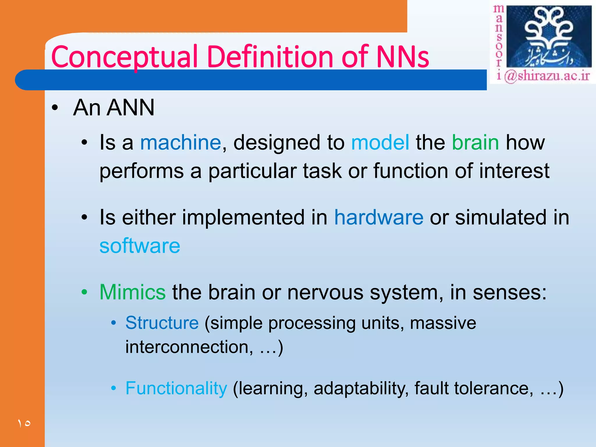 15
Conceptual Definition of NNs
• An ANN
• Is a machine, designed to model the brain how
performs a particular task or function of interest
• Is either implemented in hardware or simulated in
software
• Mimics the brain or nervous system, in senses:
• Structure (simple processing units, massive
interconnection, …)
• Functionality (learning, adaptability, fault tolerance, …)
 